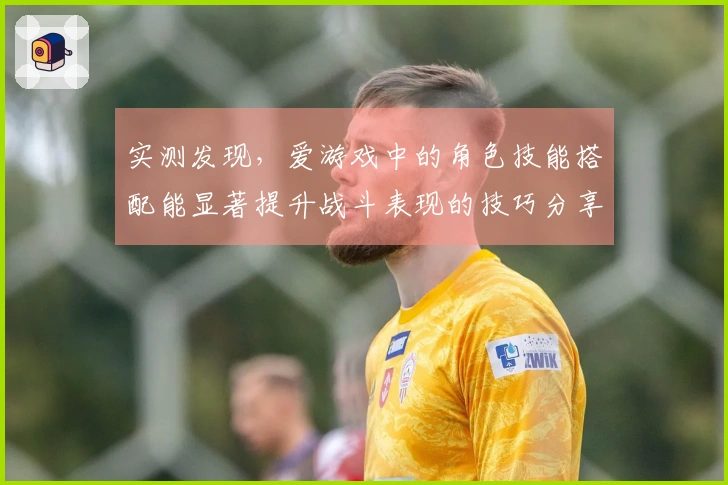 实测发现，爱游戏中的角色技能搭配能显著提升战斗表现的技巧分享