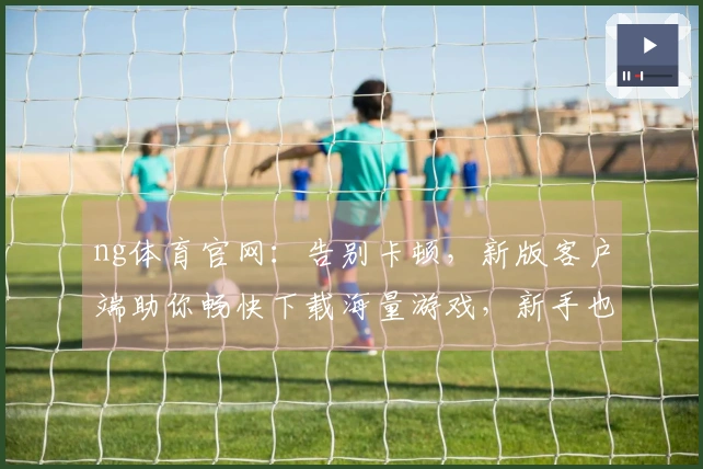 ng体育官网：告别卡顿，新版客户端助你畅快下载海量游戏，新手也能秒变大神！