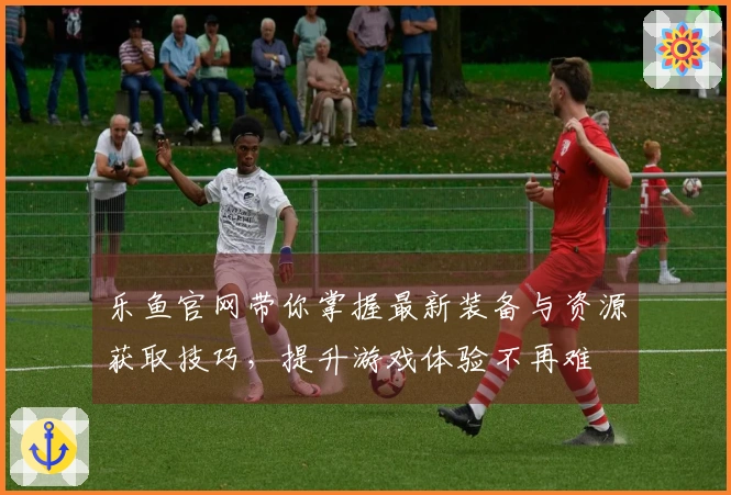 乐鱼官网带你掌握最新装备与资源获取技巧，提升游戏体验不再难