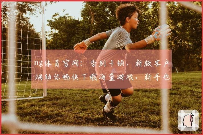 ng体育官网：告别卡顿，新版客户端助你畅快下载海量游戏，新手也能秒变大神！