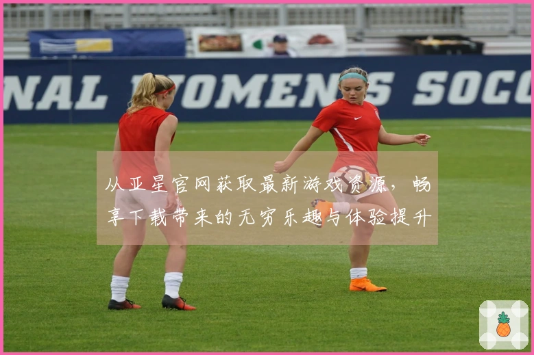 从亚星官网获取最新游戏资源，畅享下载带来的无穷乐趣与体验提升