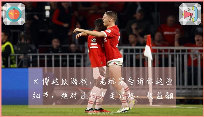 火博这款游戏，老玩家告诉你这些细节，绝对让你少走弯路，收益翻倍！