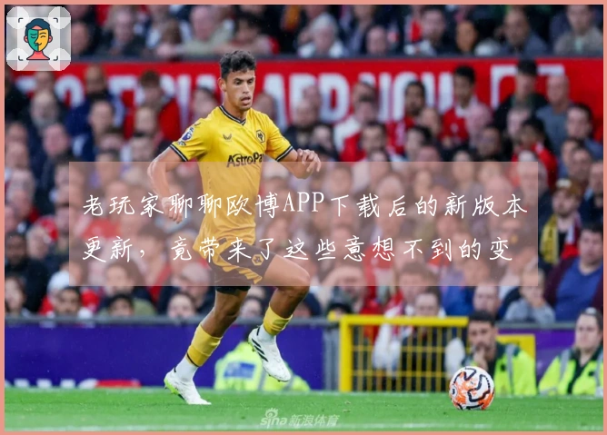 老玩家聊聊欧博APP下载后的新版本更新，竟带来了这些意想不到的变化！