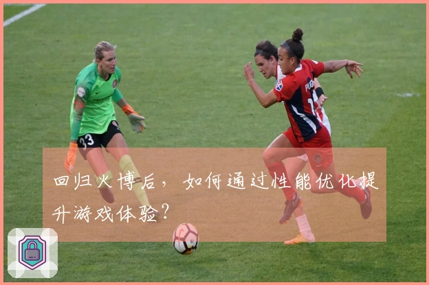 回归火博后，如何通过性能优化提升游戏体验？