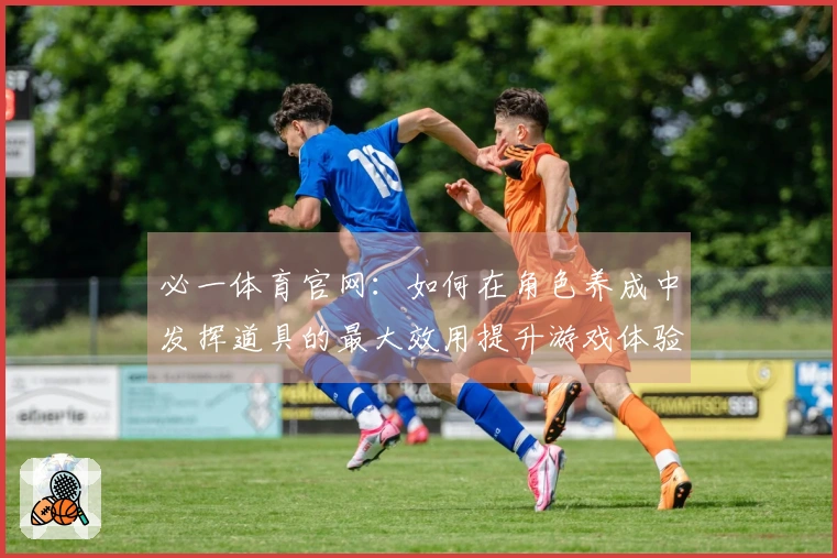 必一体育官网:如何在角色养成中发挥道具的最大效用提升游戏体验